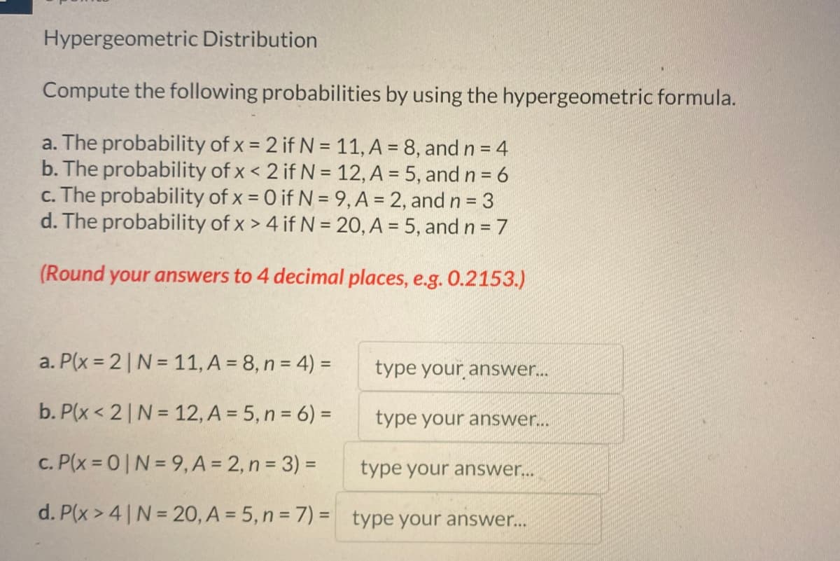 Hypergeometric Distribution
Compute the following probabilities by using the hypergeometric formula.
a. The probability of x = 2 if N = 11, A = 8, and n = 4
b. The probability of x < 2 if N = 12, A = 5, and n = 6
c. The probability of x = 0 if N = 9, A = 2, and n = 3
d. The probability of x > 4 if N = 20, A = 5, and n=7
(Round your answers to 4 decimal places, e.g. 0.2153.)
a. P(x=2 | N = 11, A = 8, n = 4) =
b. P(x < 2 | N = 12, A = 5, n = 6) =
c. P(x=0|N=9,
A = 2, n = 3) =
type your answer...
d. P(x>4 | N = 20, A = 5, n = 7) = type your answer...
type your answer...
type your answer...