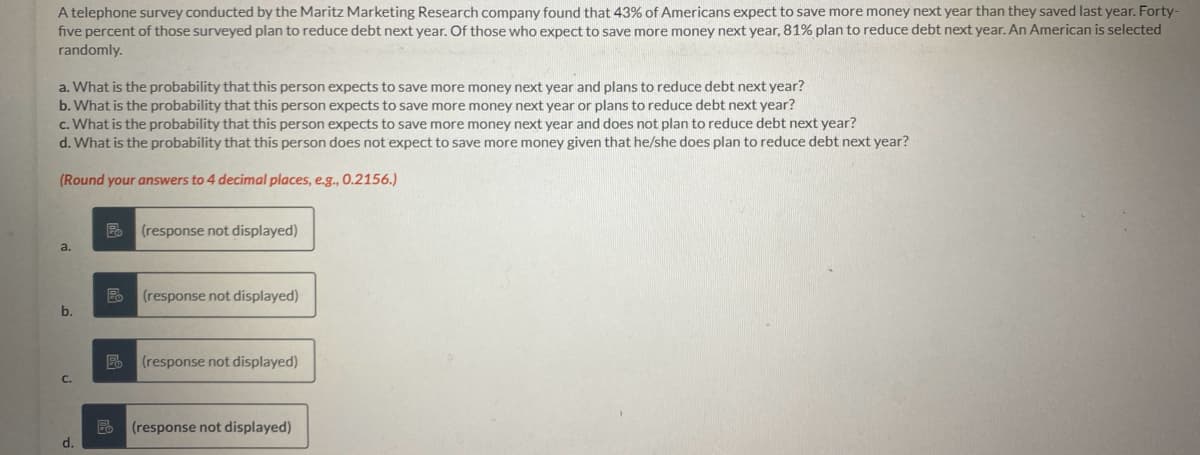 A telephone survey conducted by the Maritz Marketing Research company found that 43% of Americans expect to save more money next year than they saved last year. Forty-
five percent of those surveyed plan to reduce debt next year. Of those who expect to save more money next year, 81% plan to reduce debt next year. An American is selected
randomly.
a. What is the probability that this person expects to save more money next year and plans to reduce debt next year?
b. What is the probability that this person expects to save more money next year or plans to reduce debt next year?
c. What is the probability that this person expects to save more money next year and does not plan to reduce debt next year?
d. What is the probability that this person does not expect to save more money given that he/she does plan to reduce debt next year?
(Round your answers to 4 decimal places, e.g., 0.2156.)
a.
b.
d.
Po (response not displayed)
Po (response not displayed)
Po (response not displayed)
(response not displayed)