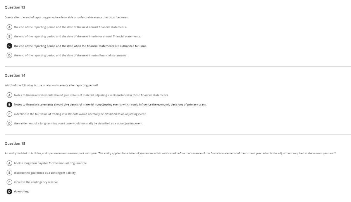 Question 13
Events after the end of reporting period are favorable or unfavorable events that occur between:
A) the end of the reporting period and the date of the next annual financial statements.
B) the end of the reporting period and the date of the next interim or annual financial statements.
Cthe end of the reporting period and the date when the financial statements are authorized for issue.
(D) the end of the reporting period and the date of the next interim financial statements.
Question 14
Which of the following is true in relation to events after reporting period?
Notes to financial statements should give details of material adjusting events included in those financial statements.
B Notes to financial statements should give details of material nonadjusting events which could influence the economic decisions of primary users.
a decline in the fair value of trading investments would normally be classified as an adjusting event.
D
the settlement of a long-running court case would normally be classified as a nonadjusting event.
Question 15
An entity decided to building and operate an amusement park next year. The entity applied for a letter of guarantee which was issued before the issuance of the financial statements of the current year. What is the adjustment required at the current year end?
book a long-term payable for the amount of guarantee
disclose the guarantee as a contingent liability
(C) increase the contingency reserve
D do nothing