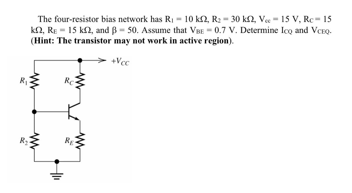 R₁
The four-resistor bias network has R₁ 10 kn, R2 = 30 kn, Vcc = 15 V, Rc = 15
kn, RE = 15 kN, and ß = 50. Assume that VBE = 0.7 V. Determine Ico and VCEQ.
(Hint: The transistor may not work in active region).
+Vcc
www
R₂-
www
Rc
www
RE