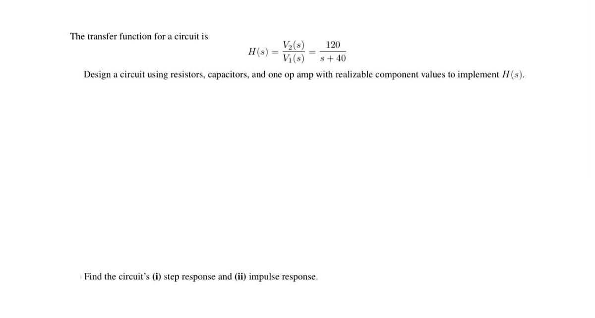 The transfer function for a circuit is
V₂ (s)
V₁ (s)
Design a circuit using resistors, capacitors, and one op amp with realizable component values to implement H(s).
H(s) =
120
s+40
Find the circuit's (i) step response and (ii) impulse response.