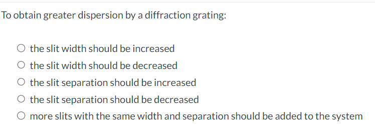 To obtain greater dispersion by a diffraction grating:
O the slit width should be increased
the slit width should be decreased
O the slit separation should be increased
O the slit separation should be decreased
O more slits with the same width and separation should be added to the system