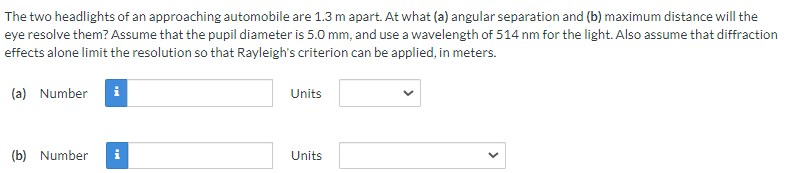 The two headlights of an approaching automobile are 1.3 m apart. At what (a) angular separation and (b) maximum distance will the
eye resolve them? Assume that the pupil diameter is 5.0 mm, and use a wavelength of 514 nm for the light. Also assume that diffraction
effects alone limit the resolution so that Rayleigh's criterion can be applied, in meters.
(a) Number
i
Units
(b) Number i
Units