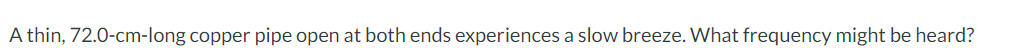 A thin, 72.0-cm-long copper pipe open at both ends experiences a slow breeze. What frequency might be heard?