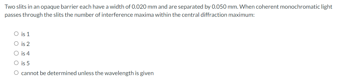 Two slits in an opaque barrier each have a width of 0.020 mm and are separated by 0.050 mm. When coherent monochromatic light
passes through the slits the number of interference maxima within the central diffraction maximum:
○ is 1
O is 2
○ is 4
○ is 5
O cannot be determined unless the wavelength is given