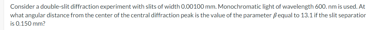 Consider a double-slit diffraction experiment with slits of width 0.00100 mm. Monochromatic light of wavelength 600. nm is used. At
what angular distance from the center of the central diffraction peak is the value of the parameter ẞ equal to 13.1 if the slit separation
is 0.150 mm?