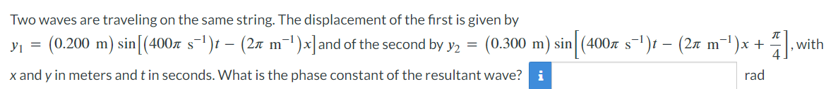 Two waves are traveling on the same string. The displacement of the first is given by
y₁ = (0.200 m) sin [(400л s¯¹)t — (2л m¯¹)×] and of the second by y2 = (0.300 m) sin (400л s¯¹)t − (2ë m¯¹)x +
x and y in meters and t in seconds. What is the phase constant of the resultant wave? i
-
rad
wi
, with