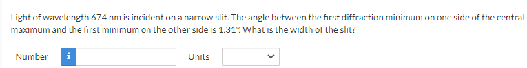 Light of wavelength 674 nm is incident on a narrow slit. The angle between the first diffraction minimum on one side of the central
maximum and the first minimum on the other side is 1.31°. What is the width of the slit?
Number i
Units