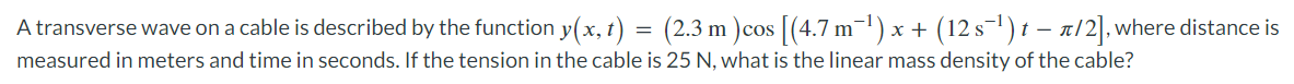 A transverse wave on a cable is described by the function y(x,t) = (2.3 m ) cos [(4.7 m¯¹) x + (12 s¯¹) t − π/2], where distance is
measured in meters and time in seconds. If the tension in the cable is 25 N, what is the linear mass density of the cable?