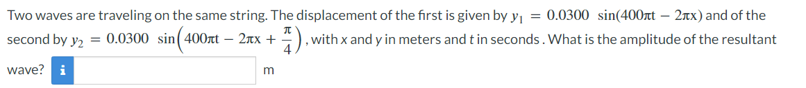 Two waves are traveling on the same string. The displacement of the first is given by y₁ = 0.0300 sin(400лt - 2лx) and of the
second by y2 = 0.0300 sin (400лt - 2x + 44), with x and y in meters and t in seconds. What is the amplitude of the resultant
wave? i
m