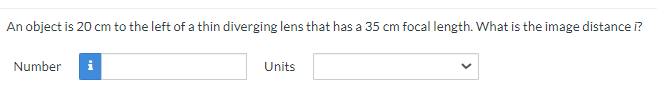 An object is 20 cm to the left of a thin diverging lens that has a 35 cm focal length. What is the image distance i?
Number i
Units