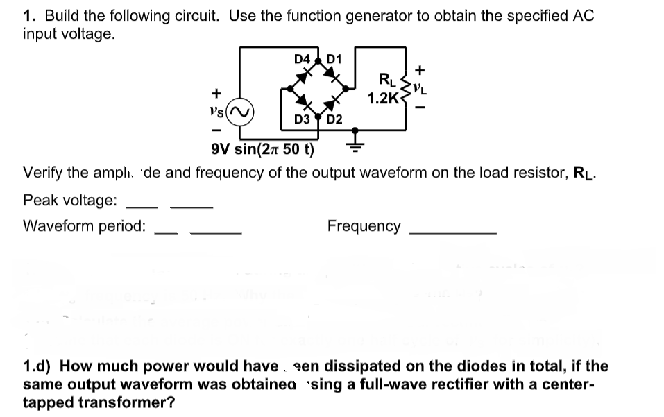 1. Build the following circuit. Use the function generator to obtain the specified AC
input voltage.
D4 D1
+
RL
1.2K
+
VsN
D3 Y D2
9V sin(2n 50 t)
Verify the amplı, 'de and frequency of the output waveform on the load resistor, RL.
Peak voltage:
Waveform period:
Frequency
1.d) How much power would have. en dissipated on the diodes in total, if the
same output waveform was obtainea sing a full-wave rectifier with a center-
tapped transformer?
