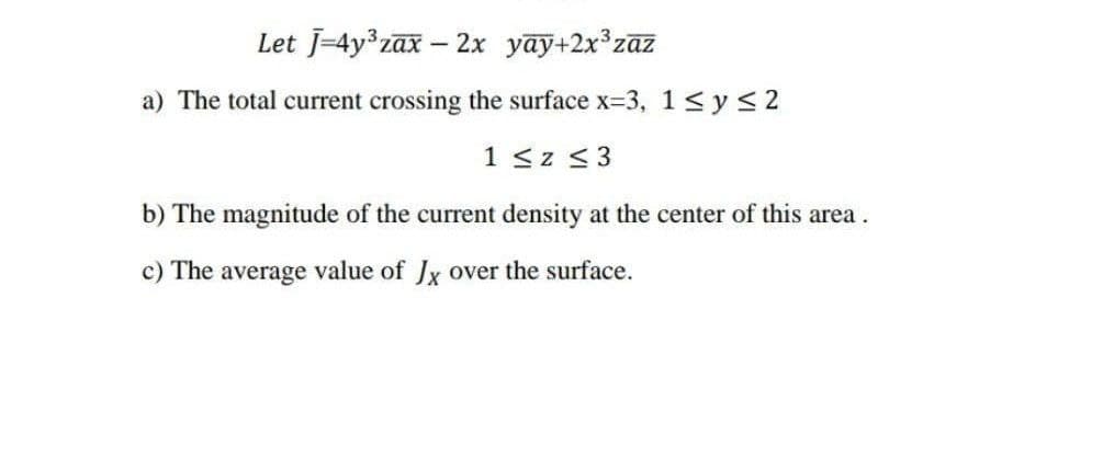 Let J=4y3zax - 2x yay+2x°zaz
a) The total current crossing the surface x-3, 1<ys2
1 <z <3
b) The magnitude of the current density at the center of this area.
c) The average value of Jx over the surface.
