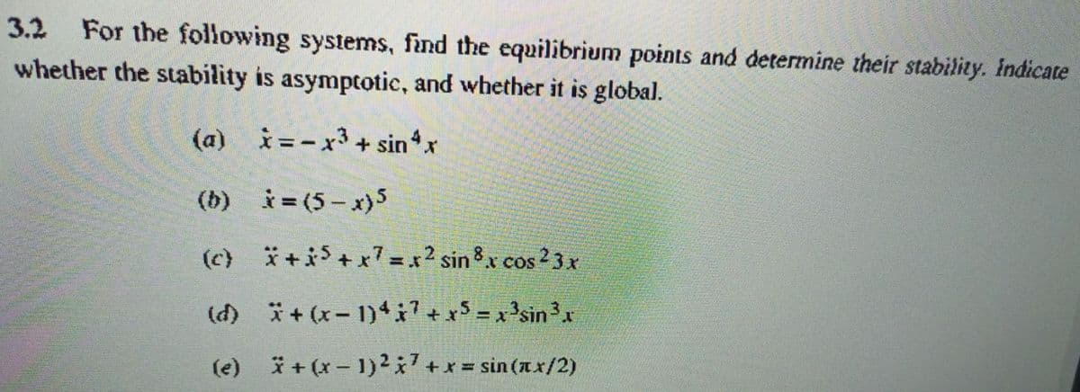 3.2 For the following systems, find the equilibrium points and determine their stability. indicate
whether the stability is asymptotic, and whether it is global.
(a) i=-x3 + sinx
(b) i= (5- x)5
(c) *+i$ + x7 = x2 sin8x cos 2 3 x
(d) + (x- 1)i +x5 = x 3sin3x
%3D
(e) i+ (x- 1)27+x sin (x/2)
%3D
