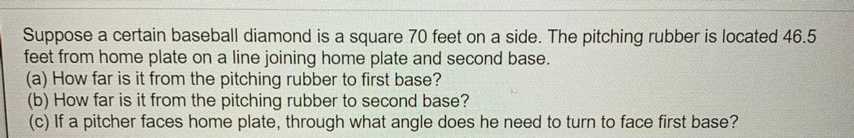 Suppose a certain baseball diamond is a square 70 feet on a side. The pitching rubber is located 46.5
feet from home plate on a line joining home plate and second base.
(a) How far is it from the pitching rubber to first base?
(b) How far is it from the pitching rubber to second base?
(c) If a pitcher faces home plate, through what angle does he need to turn to face first base?
