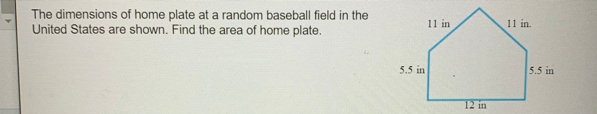 The dimensions of home plate at a random baseball field in the
United States are shown. Find the area of home plate.
11 in
11 in.
5.5 in
5.5 in
12 in
