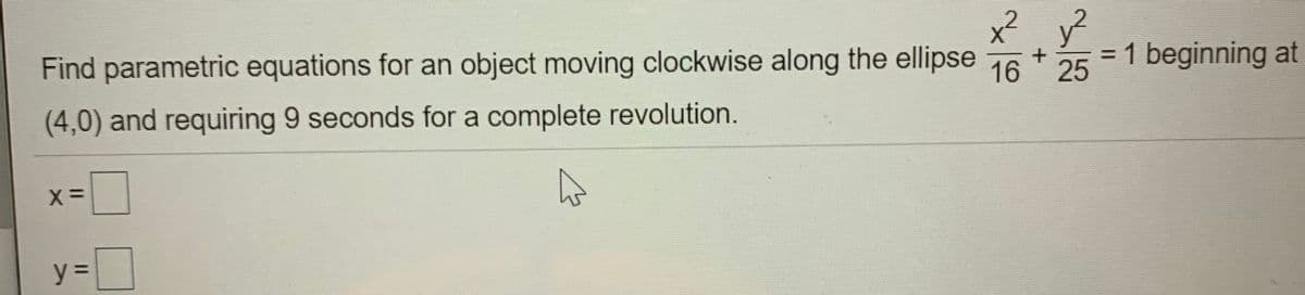 x? y?
Find parametric equations for an object moving clockwise along the ellipse 76 +25
= 1 beginning at
%3D
(4,0) and requiring 9 seconds for a complete revolution.
Xミ
y% =
