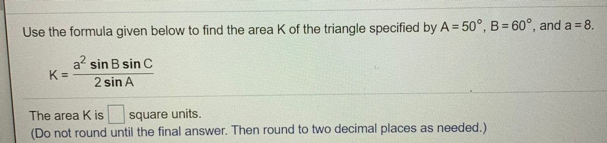 Use the formula given below to find the area K of the triangle specified by A = 50°, B = 60°, and a = 8.
a sin B sin C
K =
2 sin A
The area K is
square units.
(Do not round until the final answer. Then round to two decimal places as needed.)
