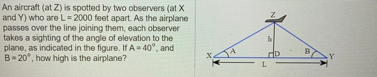 An aircraft (at Z) is spotted by two observers (at X
and Y) who are L = 2000 feet apart. As the airplane
passes over the line joining them, each observer
takes a sighting of the angle of elevation to the
plane, as indicated in the figure. If A = 40°, and
B = 20°, how high is the airplane?
%3D
A
Y
B.
