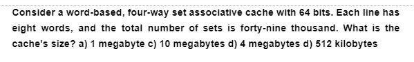 Consider a word-based, four-way set associative cache with 64 bits. Each line has
eight words, and the total number of sets is forty-nine thousand. What is the
cache's size? a) 1 megabyte c) 10 megabytes d) 4 megabytes d) 512 kilobytes