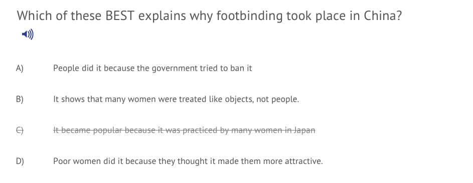 Which of these BEST explains why footbinding took place in China?
A)
People did it because the government tried to ban it
B)
It shows that many women were treated like objects, not people.
tbecame popular because it was praeticed by-many-womenin Japan
D)
Poor women did it because they thought it made them more attractive.
