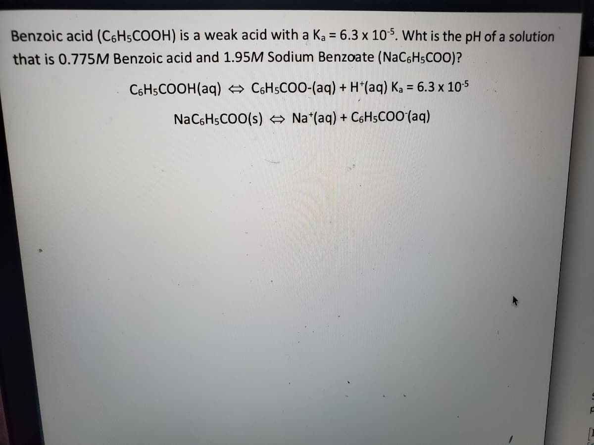 Benzoic acid (C6HSCOOH) is a weak acid with a Ka = 6.3 x 105. Wht is the pH of a solution
that is 0.775M Benzoic acid and 1.95M Sodium Benzoate (NaC6HsCO0)?
C6H5COOH(aq) e CSHSCOO-(aq) + H*(aq) Ka = 6.3 x 105
NaC6HsCOO(s) → Na*(aq) + C6HsCo0 (aq)
