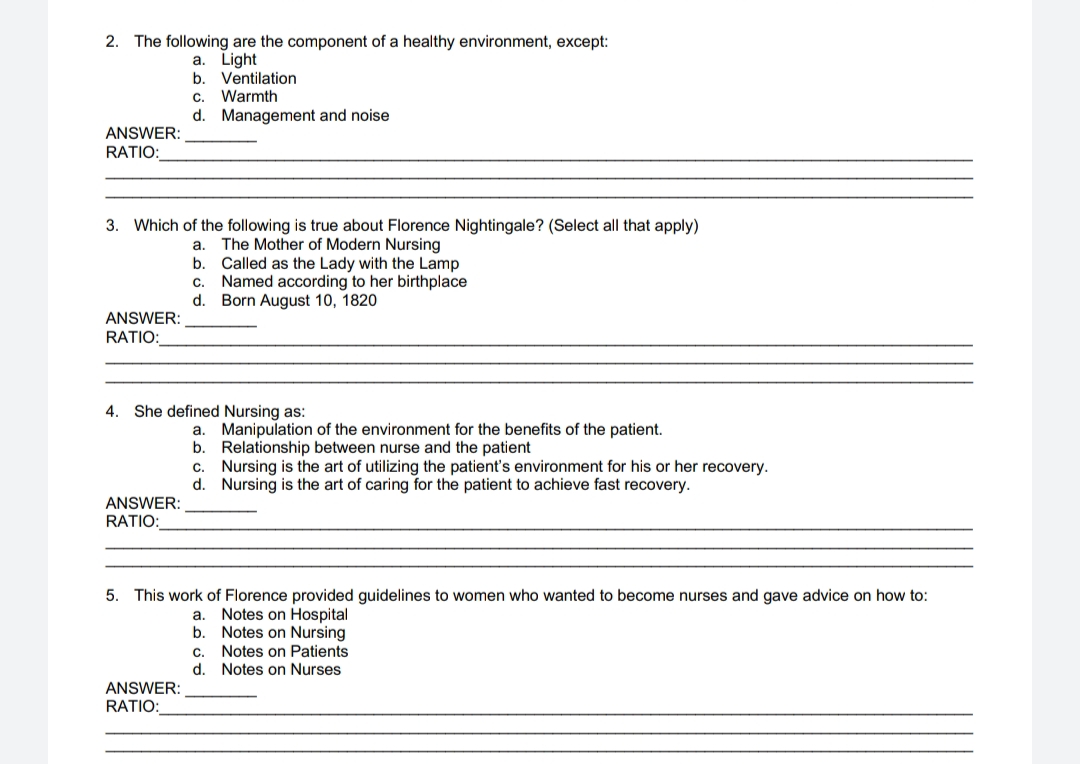 2. The following are the component of a healthy environment, except:
a. Light
b. Ventilation
ANSWER:
RATIO:
3. Which of the following is true about Florence Nightingale? (Select all that apply)
The Mother of Modern Nursing
Called as the Lady with the Lamp
Named according to her birthplace
Born August 10, 1820
ANSWER:
RATIO:
C. Warmth
d. Management and noise
ANSWER:
RATIO:
a.
b.
4. She defined Nursing as:
ANSWER:
RATIO:
C.
d.
a. Manipulation of the environment for the benefits of the patient.
b. Relationship between nurse and the patient
Nursing is the art of utilizing the patient's environment for his or her recovery.
Nursing is the art of caring for the patient to achieve fast recovery.
C.
d.
5. This work of Florence provided guidelines to women who wanted to become nurses and gave advice on how to:
a. Notes on Hospital
b.
Notes on Nursing
Notes on Patients
Notes on Nurses
C.
d.