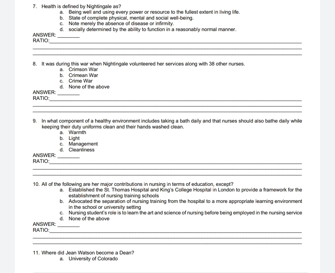 7. Health is defined by Nightingale as?
ANSWER:
RATIO:
ANSWER:
RATIO:
8. It was during this war when Nightingale volunteered her services along with 38 other nurses.
a. Crimson War
b. Crimean War
Being well and using every power or resource to the fullest extent in living life.
State of complete physical, mental and social well-being.
C. Note merely the absence of disease or infirmity.
d.
socially determined by the ability to function in a reasonably normal manner.
ANSWER:
RATIO:
a.
b.
ANSWER:
RATIO:
C.
d.
9. In what component of a healthy environment includes taking a bath daily and that nurses should also bathe daily while
keeping their duty uniforms clean and their hands washed clean.
a. Warmth
Crime War
None of the above
b. Light
c. Management
d. Cleanliness
10. All of the following are her major contributions in nursing in terms of education, except?
a.
b.
C.
d.
Established the St. Thomas Hospital and King's College Hospital in London to provide a framework for the
establishment of nursing training schools
Advocated the separation of nursing training from the hospital to a more appropriate learning environment
in the school or university setting
Nursing student's role is to learn the art and science of nursing before being employed in the nursing service
None of the above
11. Where did Jean Watson become a Dean?
a. University of Colorado