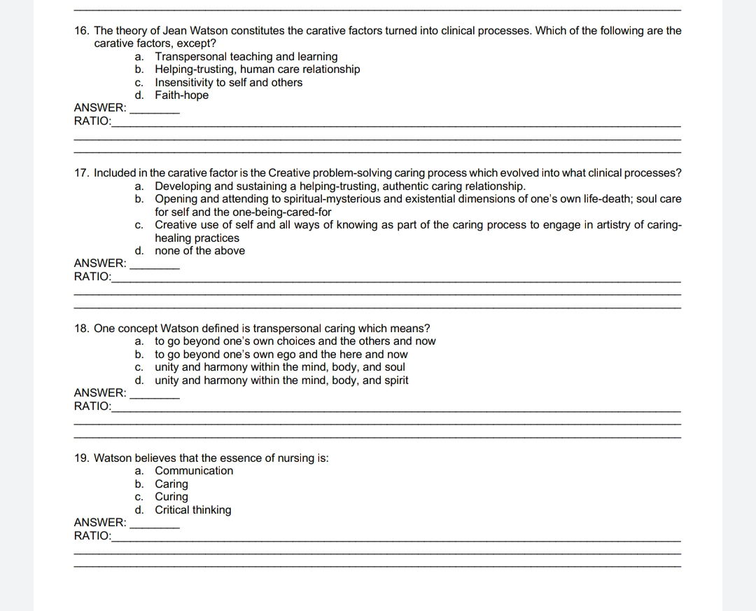 16. The theory of Jean Watson constitutes the carative factors turned into clinical processes. Which of the following are the
carative factors, except?
ANSWER:
RATIO:
ANSWER:
RATIO:
17. Included in the carative factor is the Creative problem-solving caring process which evolved into what clinical processes?
Developing and sustaining a helping-trusting, authentic caring relationship.
a. Transpersonal teaching and learning
b. Helping-trusting, human care relationship
ANSWER:
RATIO:
C. Insensitivity to self and others
d. Faith-hope
ANSWER:
RATIO:
a.
b. Opening and attending to spiritual-mysterious and existential dimensions of one's own life-death; soul care
for self and the one-being-cared-for
Creative use of self and all ways of knowing as part of the caring process to engage in artistry of caring-
healing practices
d. none of the above
18. One concept Watson defined is transpersonal caring which means?
a. to go beyond one's own choices and the others and now
C.
to go beyond one's own ego and the here and now
unity and harmony within the mind, body, and soul
b.
c.
d. unity and harmony within the mind, body, and spirit
19. Watson believes that the essence of nursing is:
a. Communication
Caring
b.
C. Curing
d. Critical thinking