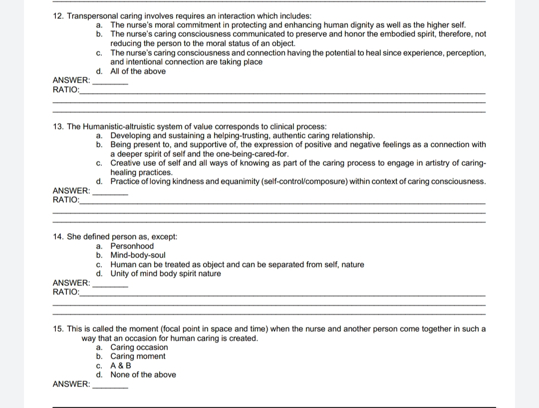 12. Transpersonal caring involves requires an interaction which includes:
ANSWER:
RATIO:
ANSWER:
RATIO:
b.
a. The nurse's moral commitment in protecting and enhancing human dignity as well as the higher self.
The nurse's caring consciousness communicated to preserve and honor the embodied spirit, therefore, not
reducing the person to the moral status of an object.
The nurse's caring consciousness and connection having the potential to heal since experience, perception,
and intentional connection are taking place
All of the above
13. The Humanistic-altruistic system of value corresponds to clinical process:
ANSWER:
RATIO:
C.
d.
ANSWER:
a. Developing and sustaining a helping-trusting, authentic caring relationship.
b.
Being present to, and supportive of, the expression of positive and negative feelings as a connection with
a deeper spirit of self and the one-being-cared-for.
Creative use of self and all ways of knowing as part of the caring process to engage in artistry of caring-
healing practices.
d. Practice of loving kindness and equanimity (self-control/composure) within context of caring consciousness.
14. She defined person as, except:
a. Personhood
b. Mind-body-soul
C.
C. Human can be treated as object and can be separated from self, nature
d.
Unity of mind body spirit nature
15. This is called the moment (focal point in space and time) when the nurse and another person come together in such a
way that an occasion for human caring is created.
a. Caring occasion
b. Caring moment
A & B
None of the above
C.
d.