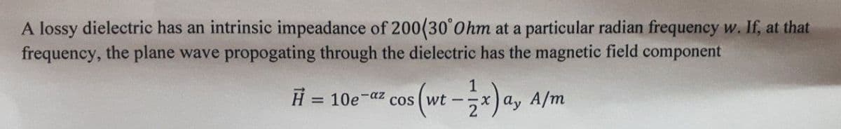 A lossy dielectric has an intrinsic impeadance of 200(30°0hm at a particular radian frequency w. If, at that
frequency, the plane wave propogating through the dielectric has the magnetic field component
cos (wt-)a, a/m
H = 10e-az cos (wt -
%3D
