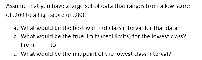 Assume that you have a large set of data that ranges from a low score
of .209 to a high score of .283.
a. What would be the best width of class interval for that data?
b. What would be the true limits (real limits) for the lowest class?
From
to
c. What would be the midpoint of the lowest class interval?
