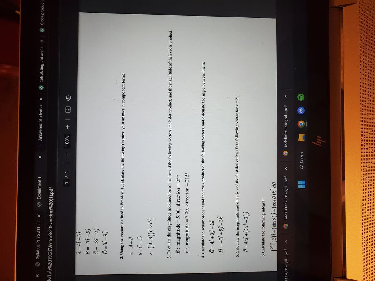 X
Syllabus PHYS 211 20 X
s/Lab%201%20Vector%20Exercises%20(1).pdf
A = 4i +3j
B = -7î+5ĵ
C = -8î-2j
Ď= 3î -9j
a.
C.
Experiment 1
(A.B)(CxD)
1 / 1 | –
X
2. Using the vectors defined in Problem 1, calculate the following (express your answer in component form):
A+B
b. C-D
141-001-Syll....pdf
6. Calculate the following integral:
[[(2)i + (sin)}+(cose)k de
Answered: Students r X
100%
3. Calculate the magnitude and direction of the sum of the following vectors, their dot product, and the magnitude of their cross product:
E: magnitude = 5.00, direction = 25°
F: magnitude = 7.00, direction = 215°
MATH141-001-Syll....pdf
4. Calculate the scalar product and the cross product of the following vectors, and calculate the angle between them:
G=4Î +3j-2k
Ĥ = -7i+5j +3k
5. Calculate the magnitude and direction of the first derivative of the following vector for x = 2:
P = 4xî +(3x² − 2) ĵ
+
O Search
Indefinite-Integral....pdf
ly
8
Calculating dot and c X
......
0000
((((
●●●●●●0
000000
100
Cross product