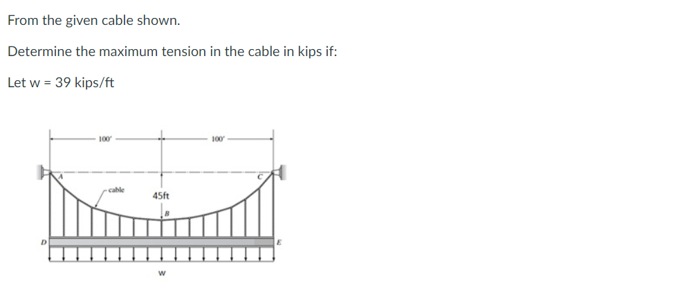 From the given cable shown.
Determine the maximum tension in the cable in kips if:
Let w = 39 kips/ft
100
cable
45ft
W
100