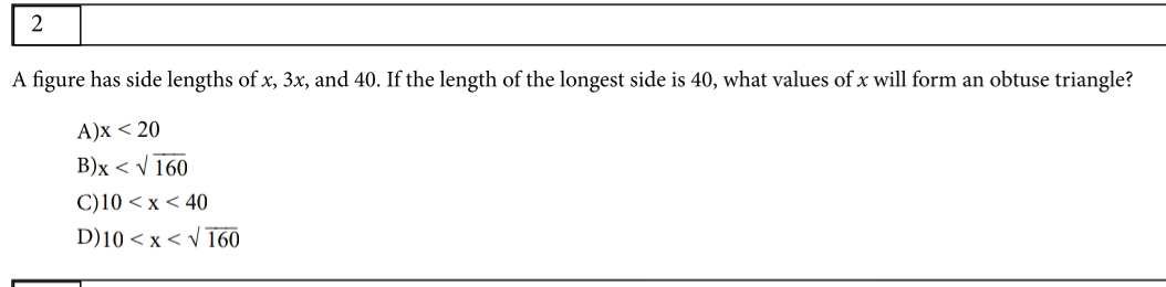 A figure has side lengths of x, 3x, and 40. If the length of the longest side is 40, what values of x will form an obtuse triangle?
A)x < 20
B)x < V 160
C)10 < x < 40
D)10 < x < v 160
