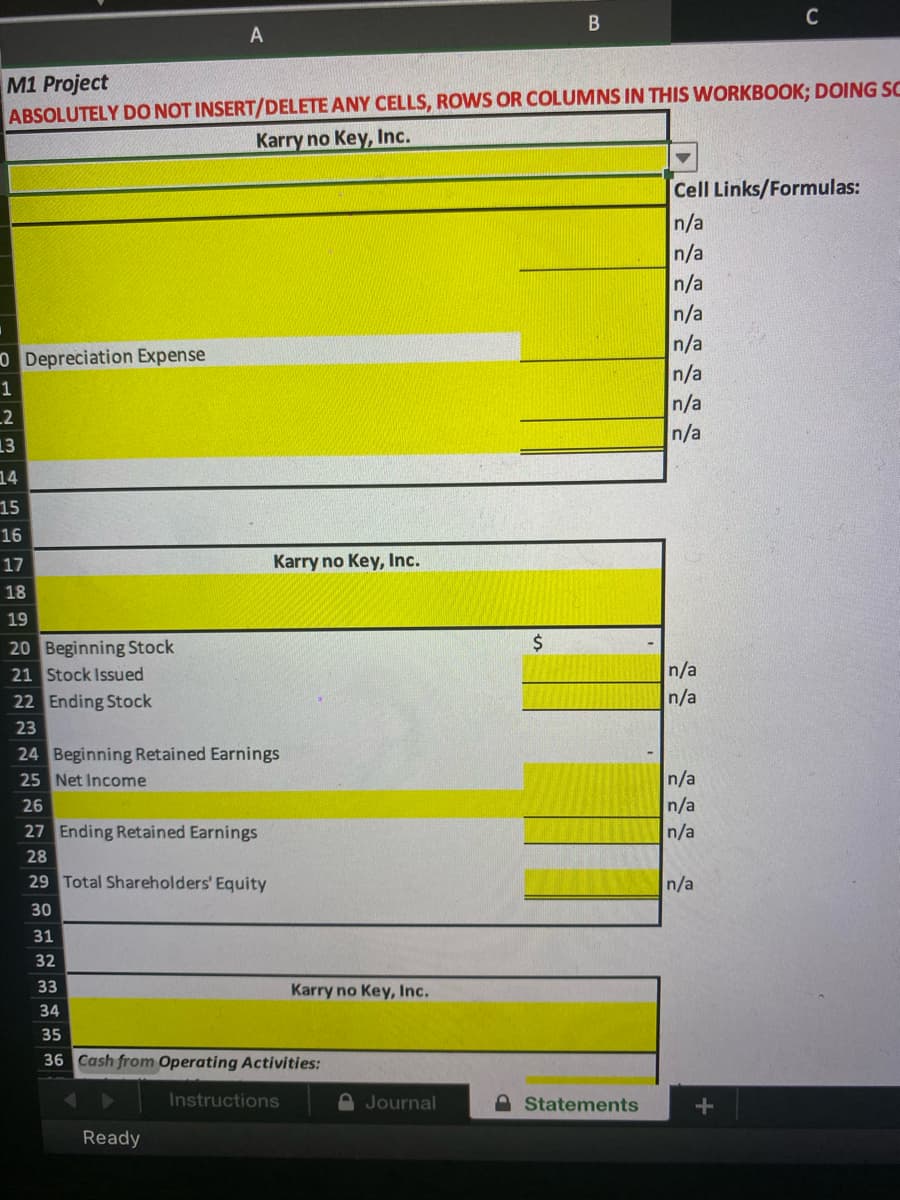 C
A
M1 Project
ABSOLUTELY DO NOT INSERT/DELETE ANY CELLS, ROWS OR COLUMNS IN THIS WORKBOOK; DOING SC
Karry no Key, Inc.
Cell Links/Formulas:
n/a
n/a
n/a
n/a
n/a
n/a
n/a
n/a
O Depreciation Expense
1
_2
13
14
15
16
17
Karry no Key, Inc.
18
19
20 Beginning Stock
21 Stock Issued
n/a
22 Ending Stock
n/a
23
24 Beginning Retained Earnings
25 Net Income
n/a
n/a
n/a
26
27 Ending Retained Earnings
28
29 Total Shareholders' Equity
n/a
30
31
32
33
Karry no Key, Inc.
34
35
36 Cash from Operating Activities:
Instructions
D Journal
A Statements
Ready
