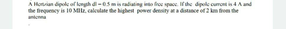 A Hertzian dipole of length dl = 0.5 m is radiating into free spacc. If the dipolc current is 4 A and
the frequency is 10 MHz, calculate the highest power density at a distance of 2 km from the
antenna
