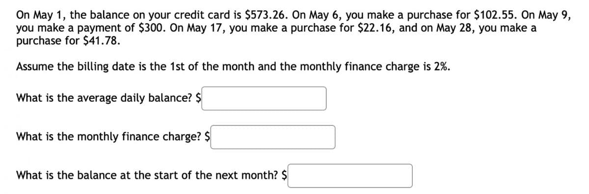 On May 1, the balance on your credit card is $573.26. On May 6, you make a purchase for $102.55. On May 9,
you make a payment of $300. On May 17, you make a purchase for $22.16, and on May 28, you make a
purchase for $41.78.
Assume the billing date is the 1st of the month and the monthly finance charge is 2%.
What is the average daily balance? $
What is the monthly finance charge? $
What is the balance at the start of the next month? $