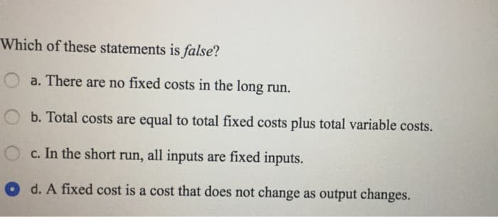 Which of these statements is false?
Oa. There are no fixed costs in the long run.
b. Total costs are equal to total fixed costs plus total variable costs.
c. In the short run, all inputs are fixed inputs.
d. A fixed cost is a cost that does not change as output changes.