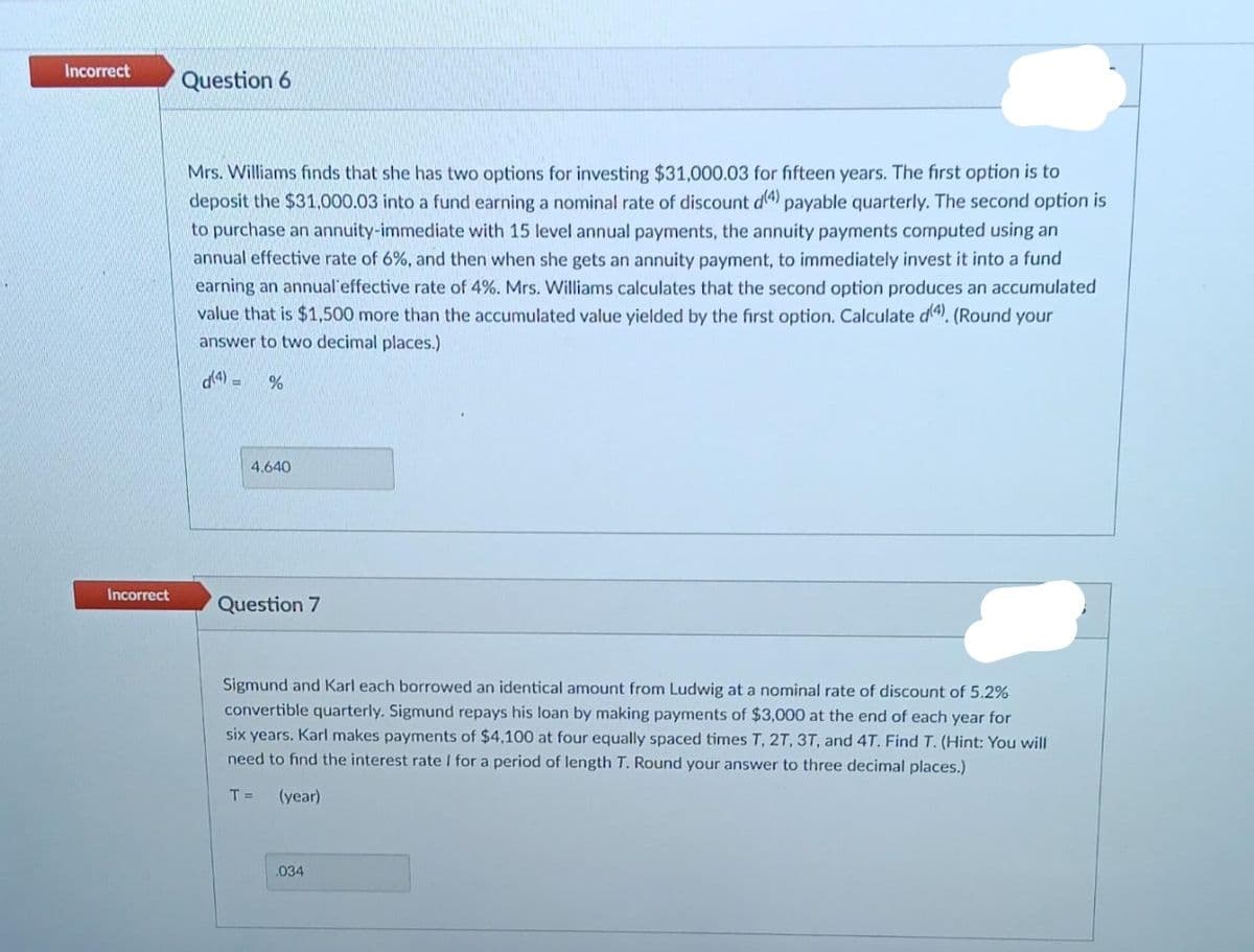 Incorrect
Incorrect
Question 6
Mrs. Williams finds that she has two options for investing $31,000.03 for fifteen years. The first option is to
deposit the $31,000.03 into a fund earning a nominal rate of discount d(4) payable quarterly. The second option is
to purchase an annuity-immediate with 15 level annual payments, the annuity payments computed using an
annual effective rate of 6%, and then when she gets an annuity payment, to immediately invest it into a fund
earning an annual effective rate of 4%. Mrs. Williams calculates that the second option produces an accumulated
value that is $1,500 more than the accumulated value yielded by the first option. Calculate d(4). (Round your
answer to two decimal places.)
(4) =
%
4.640
Question 7
Sigmund and Karl each borrowed an identical amount from Ludwig at a nominal rate of discount of 5.2%
convertible quarterly. Sigmund repays his loan by making payments of $3,000 at the end of each year for
six years. Karl makes payments of $4,100 at four equally spaced times T, 2T, 3T, and 4T. Find T. (Hint: You will
need to find the interest rate I for a period of length T. Round your answer to three decimal places.)
T =
(year)
.034