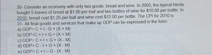 30- Consider an economy with only two goods: bread and wine. In 2000, the typical family
bought 5 loaves of bread at $1.00 per loaf and two bottles of wine for $10.00 per bottle. In
2010, bread cost $1.25 per loaf and wine cost $12.00 per bottle. The CPI for 2010 is
31-All final goods and services that make up GDP can be expressed in the form:
a) GDP=C+1-G+ (X + M)
b) GDP=C+I+G+ (X + M)
c) GDP=C+I+G+ (X-M)
d) GDP=C-1+G+ (X-M)
e) GDP=C+1-G-(X-M)
