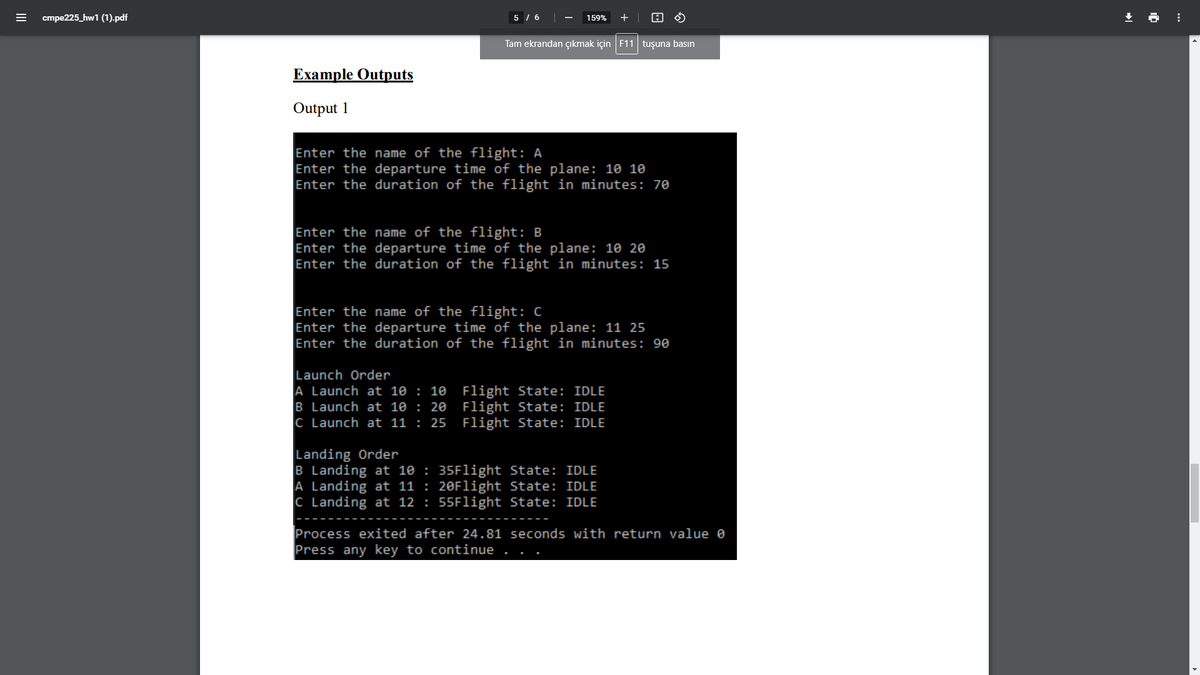 cmpe225_hw1 (1).pdf
5 / 6
159%
+
Tam ekrandan çıkmak için F11 tuşuna basın
Example Outputs
Output 1
Enter the name of the flight: A
Enter the departure time of the plane: 10 10
Enter the duration of the flight in minutes: 70
Enter the name of the flight: B
Enter the departure time of the plane: 10 20
Enter the duration of the flight in minutes: 15
Enter the name of the flight: C
Enter the departure time of the plane: 11 25
Enter the duration of the flight in minutes: 90
Launch Order
A Launch at 10 : 10 Flight State: IDLE
B Launch at 10 : 20
C Launch at 11 : 25 Flight State: IDLE
Flight State: IDLE
Landing Order
B Landing at 10 : 35Flight State: IDLE
A Landing at 11 : 20Flight State: IDLE
C Landing at 12 : 55Flight State: IDLE
Process exited after 24.81 seconds with return value e
Press any key to continue
