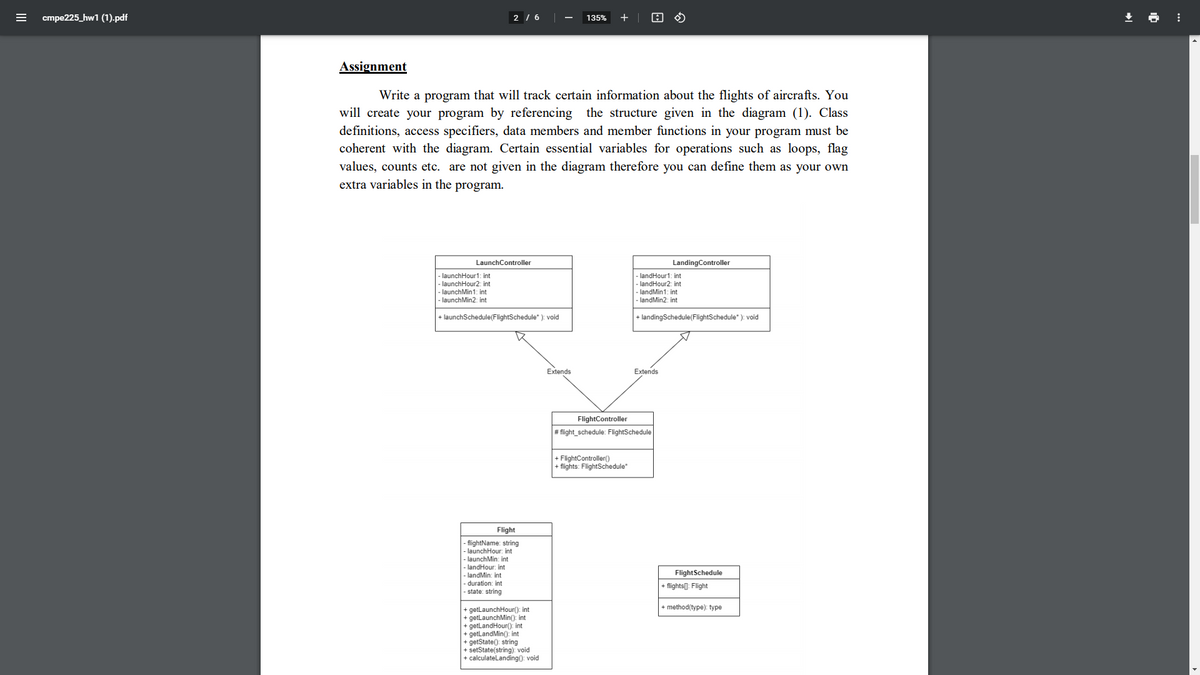 cmpe225_hw1 (1).pdf
2 / 6
135%
+
Assignment
Write a program that will track certain information about the flights of aircrafts. You
will create your program by referencing the structure given in the diagram (1). Class
definitions, access specifiers, data members and member functions in your program must be
coherent with the diagram. Certain essential variables for operations such as loops, flag
values, counts etc. are not given in the diagram therefore you can define them as your own
extra variables in the program.
LaunchController
LandingController
-launchHour1: int
- launchHour2: int
- launchMin1: int
landHour1: int
- landHour2: int
- landMin1: int
- launchMin2: int
landMin2: int
+ launchSchedule(FlightSchedule" ): void
+ landingSchedule(FlightSchedule" ): void
Extends
Extends
FlightController
# flight_schedule: FlightSchedule
+ FlightController()
+ flights: FlightSchedule"
Flight
|- flightName: string
|- launchHour: int
- launchMin: int
-landHour: int
-landMin: int
FlightSchedule
duration: int
- flights[]: Flight
- state: string
+ method(type): type
+ getlaunchHour(): int
+ getLaunchMin(): int
+ getlandHour(): int
+ getLandMin(): int
+ getState(): string
+ setState(string): void
+ calculatelanding(): void
