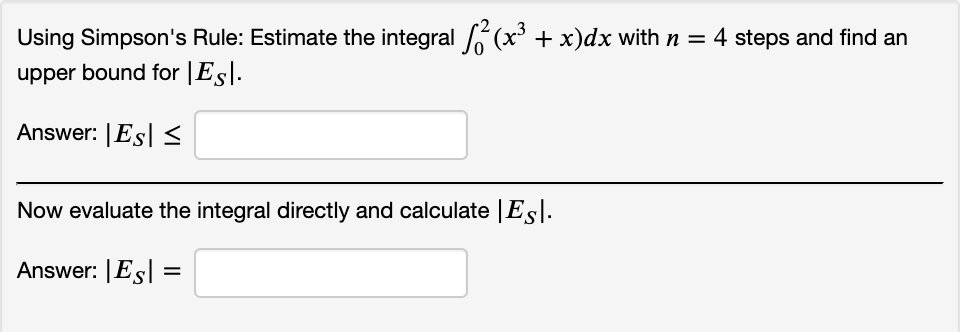 Using Simpson's Rule: Estimate the integral (x* + x)dx with n = 4 steps and find an
upper bound for |Es|.
Answer: |Es| s
Now evaluate the integral directly and calculate |Es].
Answer: |Es| =
