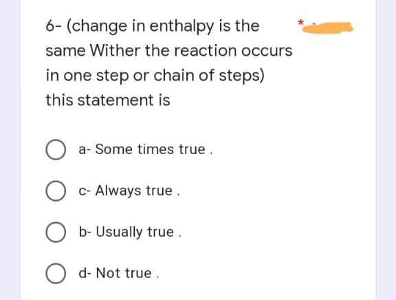 6- (change in enthalpy is the
same Wither the reaction occurs
in one step or chain of steps)
this statement is
O a- Some times true.
O c- Always true.
b- Usually true.
Od- Not true.