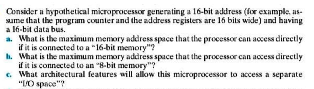 Consider a hypothetical microprocessor generating a 16-bit address (for example, as-
sume that the program counter and the address registers are 16 bits wide) and having
a 16-bit data bus.
a. What is the maximum memory address space that the processor can access directly
if it is connected to a "16-bit memory"?
b. What is the maximum memory address space that the processor can access directly
if it is connected to an "8-bit memory"?
c. What architectural features will allow this microprocessor to access a separate
"I/O space"?