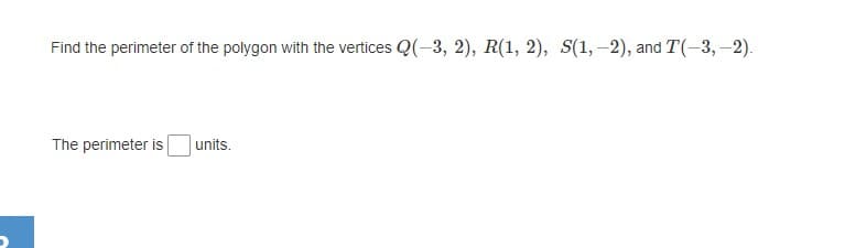 Find the perimeter of the polygon with the vertices Q(-3, 2), R(1, 2), S(1,-2), and :
T(-3,-2).
The perimeter is
units.
