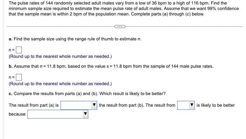 The pulse rates of 144 randomly selected adult males vary from a low of 36 bpm to a high of 116 bpm. Find the
minimum sample size required to estimate the mean pulse rate of adult males. Assume that we want 99% confidence
that the sample mean is within 2 bpm of the population mean. Complete parts (a) through (c) below.
a. Find the sample size using the range rule of thumb to estimate o.
n =
(Round up to the nearest whole number as needed.)
b. Assume that o=11.8 bpm, based on the value s = 11.8 bpm from the sample of 144 male pulse rates.
n=
(Round up to the nearest whole number as needed.)
c. Compare the results from parts (a) and (b). Which result is likely to be better?
the result from part (b). The result from
The result from part (a) is
because
is likely to be better