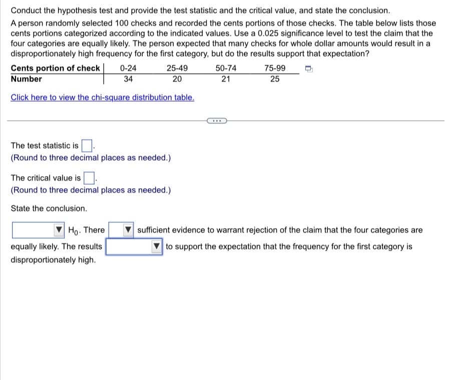 Conduct the hypothesis test and provide the test statistic and the critical value, and state the conclusion.
A person randomly selected 100 checks and recorded the cents portions of those checks. The table below lists those
cents portions categorized according to the indicated values. Use a 0.025 significance level to test the claim that the
four categories are equally likely. The person expected that many checks for whole dollar amounts would result in a
disproportionately high frequency for the first category, but do the results support that expectation?
Cents portion of check
25-49
20
Number
Click here to view the chi-square distribution table.
0-24
34
The test statistic is
(Round to three decimal places as needed.)
The critical value is
(Round to three decimal places as needed.)
State the conclusion.
Ho. There
equally likely. The results
disproportionately high.
50-74
21
...
75-99
25
sufficient evidence to warrant rejection of the claim that the four categories are
to support the expectation that the frequency for the first category is