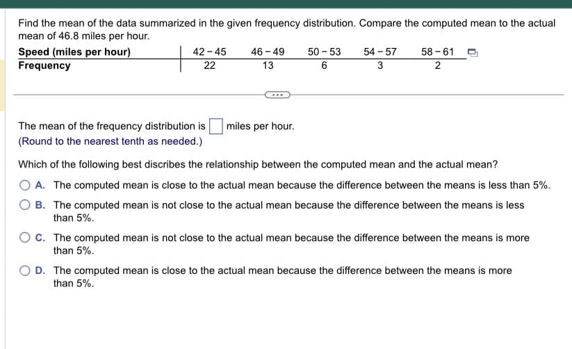 Find the mean of the data summarized in the given frequency distribution. Compare the computed mean to the actual
mean of 46.8 miles per hour.
Speed (miles per hour)
Frequency
42-45
22
The mean of the frequency distribution is
(Round to the nearest tenth as needed.)
46 - 49
13
miles per hour.
50-53 54-57 58-61
6
3
2
Which of the following best discribes the relationship between the computed mean and the actual mean?
O A. The computed mean is close to the actual mean because the difference between the means is less than 5%.
B. The computed mean is not close to the actual mean because the difference between the means is less
than 5%.
OC. The computed mean is not close to the actual mean because the difference between the means is more
than 5%.
O D. The computed mean is close to the actual mean because the difference between the means is more
than 5%.